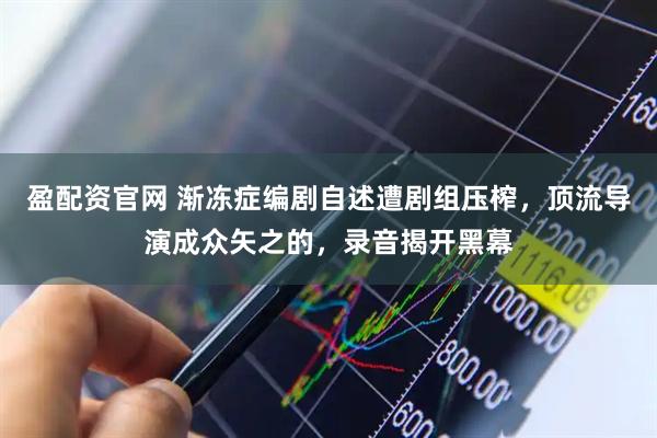 盈配资官网 渐冻症编剧自述遭剧组压榨，顶流导演成众矢之的，录音揭开黑幕