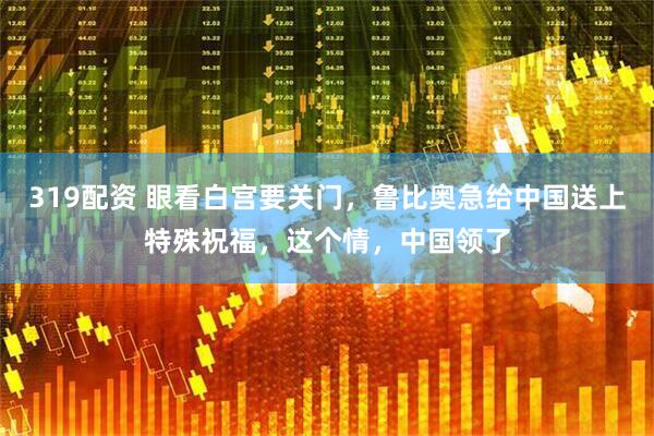 319配资 眼看白宫要关门，鲁比奥急给中国送上特殊祝福，这个情，中国领了