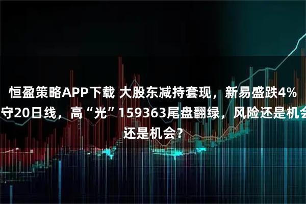 恒盈策略APP下载 大股东减持套现，新易盛跌4%退守20日线，高“光”159363尾盘翻绿，风险还是机会？