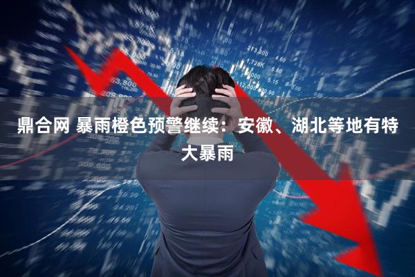 鼎合网 暴雨橙色预警继续：安徽、湖北等地有特大暴雨