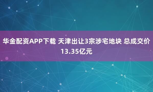 华金配资APP下载 天津出让3宗涉宅地块 总成交价13.35亿元