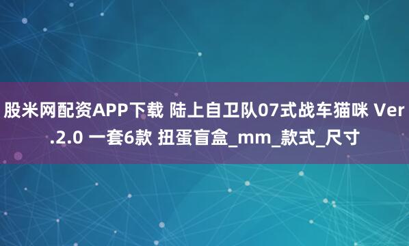 股米网配资APP下载 陆上自卫队07式战车猫咪 Ver.2.0 一套6款 扭蛋盲盒_mm_款式_尺寸
