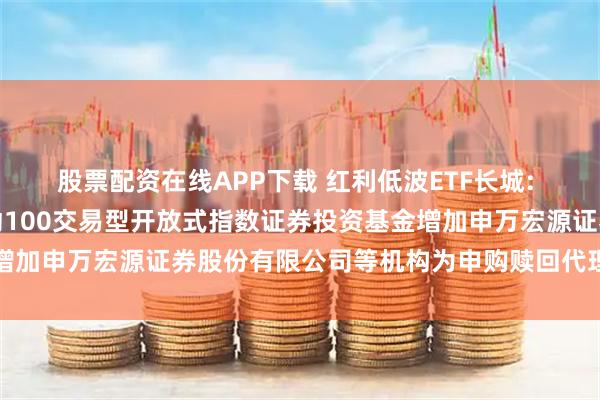 股票配资在线APP下载 红利低波ETF长城: 关于长城中证红利低波动100交易型开放式指数证券投资基金增加申万宏源证券股份有限公司等机构为申购赎回代理券商的公告
