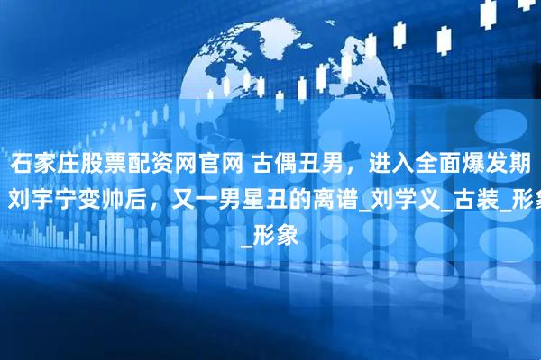 石家庄股票配资网官网 古偶丑男，进入全面爆发期，刘宇宁变帅后，又一男星丑的离谱_刘学义_古装_形象