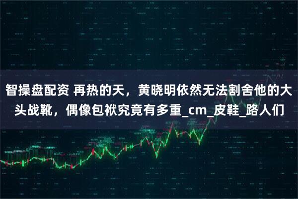 智操盘配资 再热的天，黄晓明依然无法割舍他的大头战靴，偶像包袱究竟有多重_cm_皮鞋_路人们