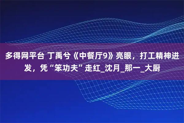 多得网平台 丁禹兮《中餐厅9》亮眼，打工精神迸发，凭“笨功夫”走红_沈月_那一_大厨