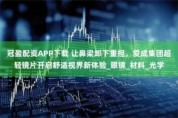 冠盈配资APP下载 让鼻梁卸下重担，爱成集团超轻镜片开启舒适视界新体验_眼镜_材料_光学