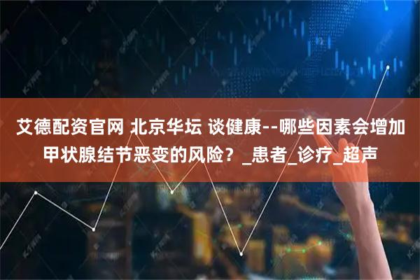 艾德配资官网 北京华坛 谈健康--哪些因素会增加甲状腺结节恶变的风险？_患者_诊疗_超声