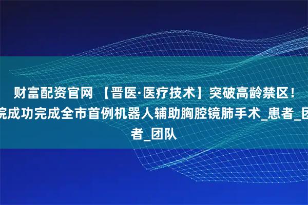 财富配资官网 【晋医·医疗技术】突破高龄禁区！我院成功完成全市首例机器人辅助胸腔镜肺手术_患者_团队