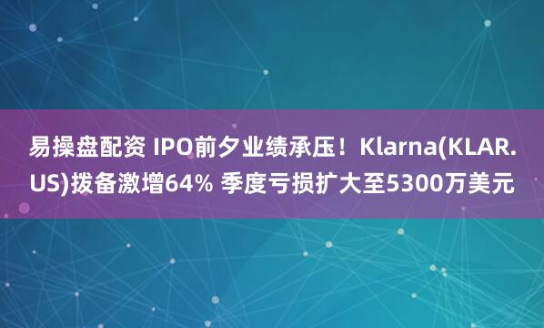 易操盘配资 IPO前夕业绩承压！Klarna(KLAR.US)拨备激增64% 季度亏损扩大至5300万美元