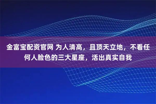 金富宝配资官网 为人清高，且顶天立地，不看任何人脸色的三大星座，活出真实自我