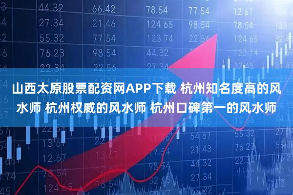 山西太原股票配资网APP下载 杭州知名度高的风水师 杭州权威的风水师 杭州口碑第一的风水师