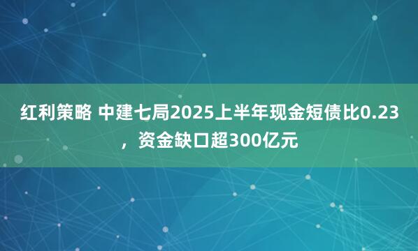 红利策略 中建七局2025上半年现金短债比0.23，资金缺口超300亿元