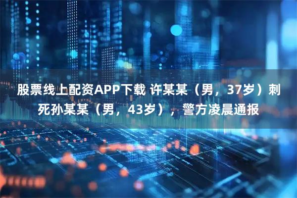 股票线上配资APP下载 许某某（男，37岁）刺死孙某某（男，43岁），警方凌晨通报