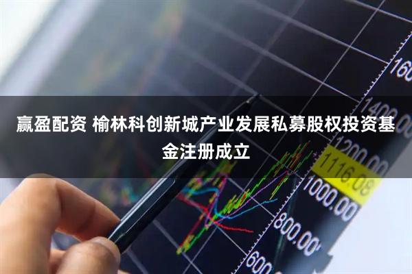 赢盈配资 榆林科创新城产业发展私募股权投资基金注册成立