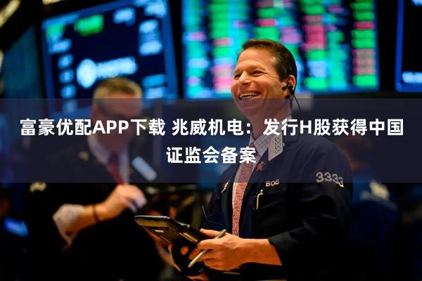 富豪优配APP下载 兆威机电：发行H股获得中国证监会备案