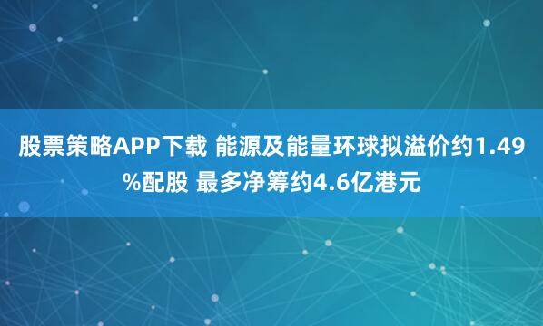 股票策略APP下载 能源及能量环球拟溢价约1.49%配股 最多净筹约4.6亿港元