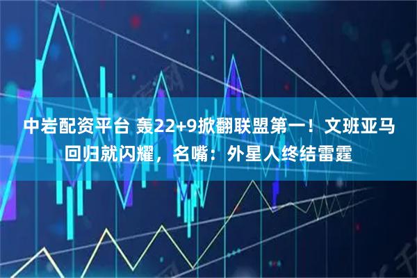 中岩配资平台 轰22+9掀翻联盟第一！文班亚马回归就闪耀，名嘴：外星人终结雷霆