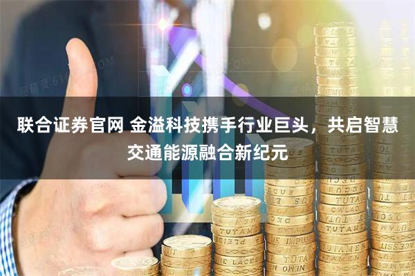 联合证券官网 金溢科技携手行业巨头，共启智慧交通能源融合新纪元