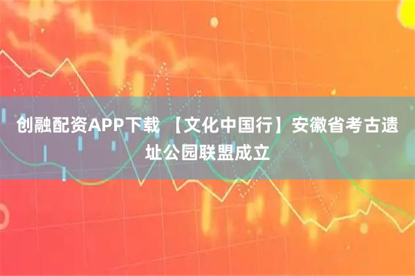 创融配资APP下载 【文化中国行】安徽省考古遗址公园联盟成立