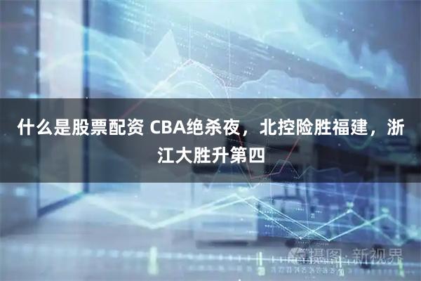 什么是股票配资 CBA绝杀夜，北控险胜福建，浙江大胜升第四