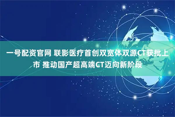 一号配资官网 联影医疗首创双宽体双源CT获批上市 推动国产超高端CT迈向新阶段