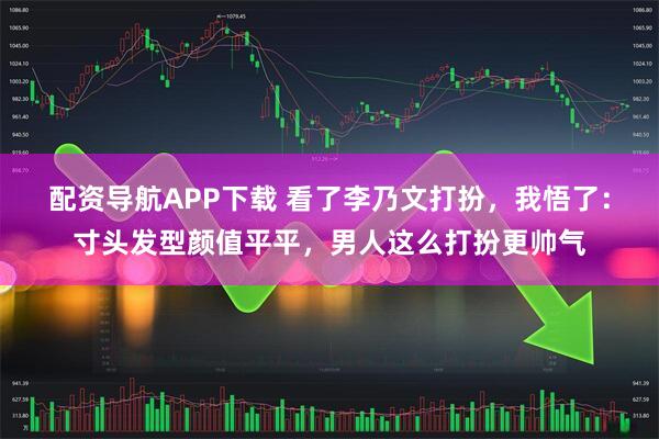 配资导航APP下载 看了李乃文打扮，我悟了：寸头发型颜值平平，男人这么打扮更帅气