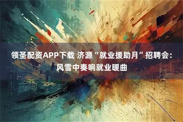 领圣配资APP下载 济源“就业援助月”招聘会：风雪中奏响就业暖曲