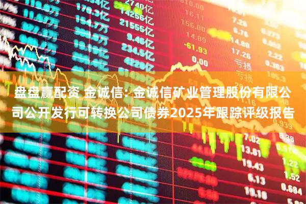 盘盘赢配资 金诚信: 金诚信矿业管理股份有限公司公开发行可转换公司债券2025年跟踪评级报告