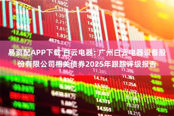 易资配APP下载 白云电器: 广州白云电器设备股份有限公司相关债券2025年跟踪评级报告
