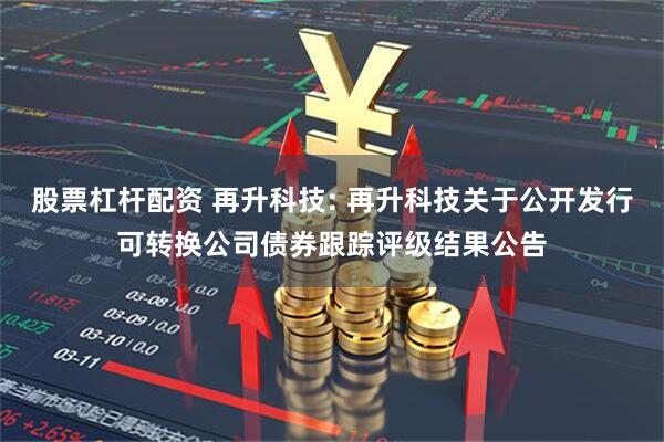 股票杠杆配资 再升科技: 再升科技关于公开发行可转换公司债券跟踪评级结果公告