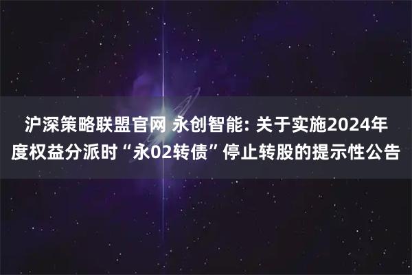 沪深策略联盟官网 永创智能: 关于实施2024年度权益分派时“永02转债”停止转股的提示性公告
