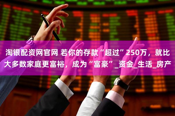 淘银配资网官网 若你的存款“超过”250万，就比大多数家庭更富裕，成为“富豪”_资金_生活_房产