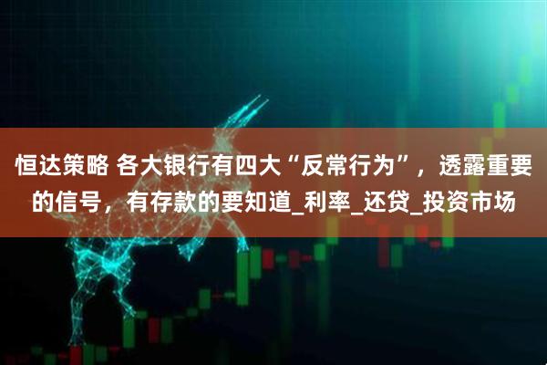 恒达策略 各大银行有四大“反常行为”，透露重要的信号，有存款的要知道_利率_还贷_投资市场