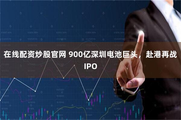在线配资炒股官网 900亿深圳电池巨头，赴港再战IPO