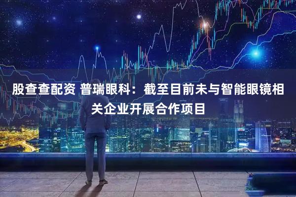 股查查配资 普瑞眼科：截至目前未与智能眼镜相关企业开展合作项目