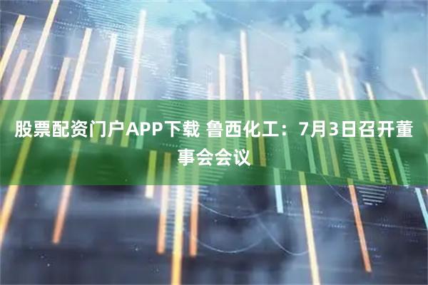 股票配资门户APP下载 鲁西化工：7月3日召开董事会会议