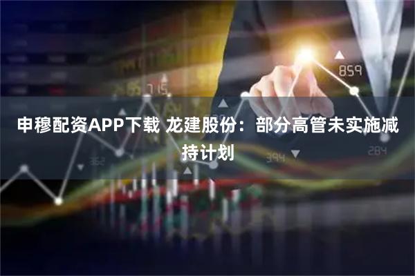 申穆配资APP下载 龙建股份：部分高管未实施减持计划