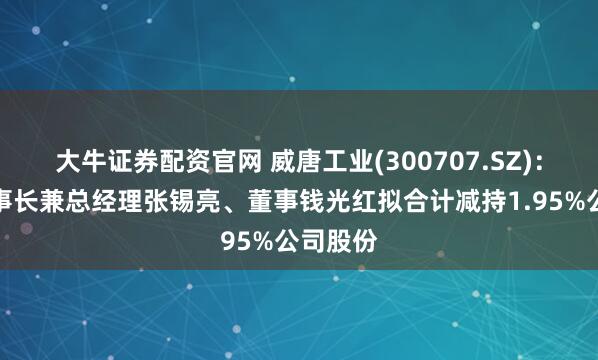 大牛证券配资官网 威唐工业(300707.SZ)：公司董事长兼总经理张锡亮、董事钱光红拟合计减持1.95%公司股份