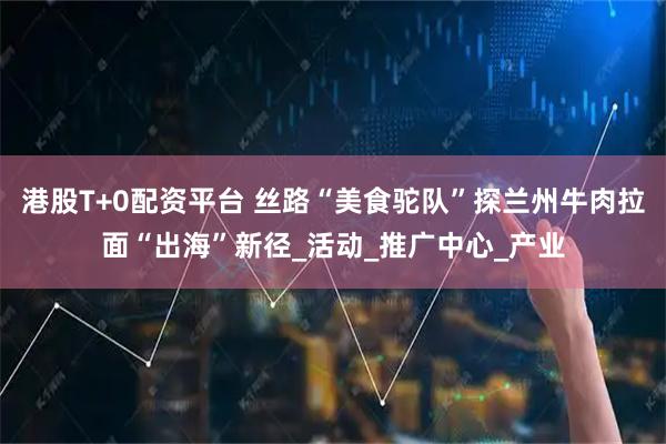 港股T+0配资平台 丝路“美食驼队”探兰州牛肉拉面“出海”新径_活动_推广中心_产业