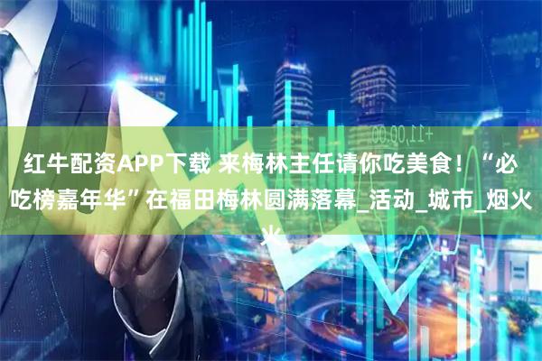 红牛配资APP下载 来梅林主任请你吃美食！“必吃榜嘉年华”在福田梅林圆满落幕_活动_城市_烟火