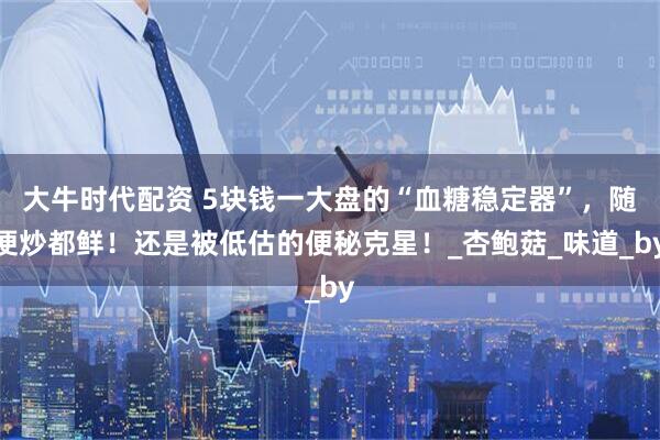 大牛时代配资 5块钱一大盘的“血糖稳定器”，随便炒都鲜！还是被低估的便秘克星！_杏鲍菇_味道_by