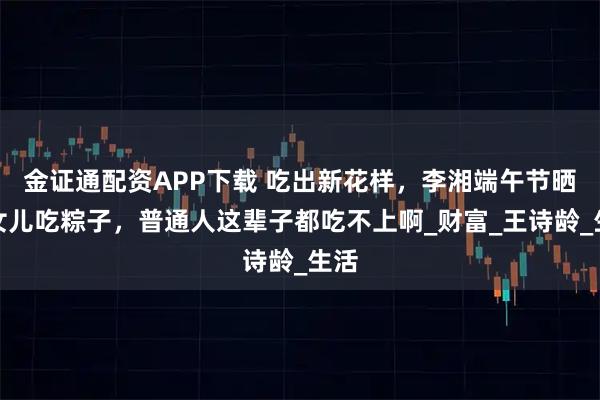 金证通配资APP下载 吃出新花样，李湘端午节晒与女儿吃粽子，普通人这辈子都吃不上啊_财富_王诗龄_生活