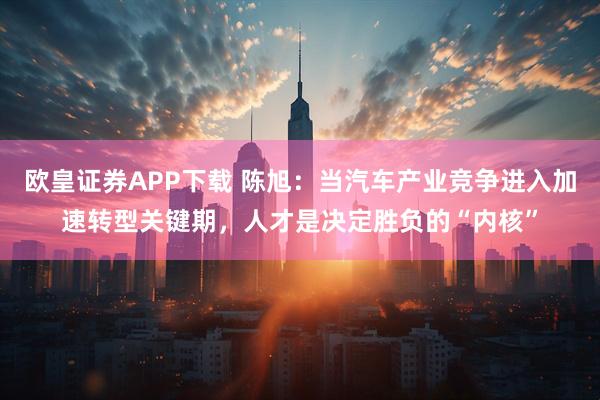 欧皇证券APP下载 陈旭：当汽车产业竞争进入加速转型关键期，人才是决定胜负的“内核”