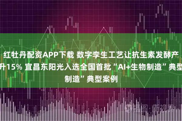 红牡丹配资APP下载 数字孪生工艺让抗生素发酵产能提升15% 宜昌东阳光入选全国首批“AI+生物制造”典型案例