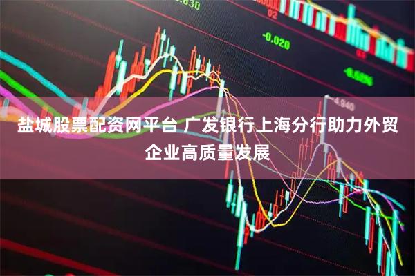 盐城股票配资网平台 广发银行上海分行助力外贸企业高质量发展