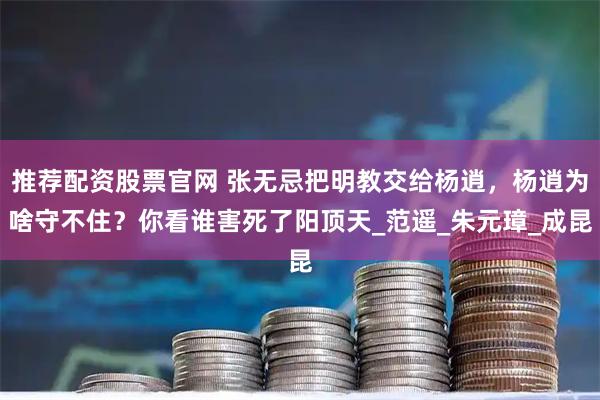 推荐配资股票官网 张无忌把明教交给杨逍，杨逍为啥守不住？你看谁害死了阳顶天_范遥_朱元璋_成昆