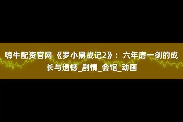嗨牛配资官网 《罗小黑战记2》：六年磨一剑的成长与遗憾_剧情_会馆_动画
