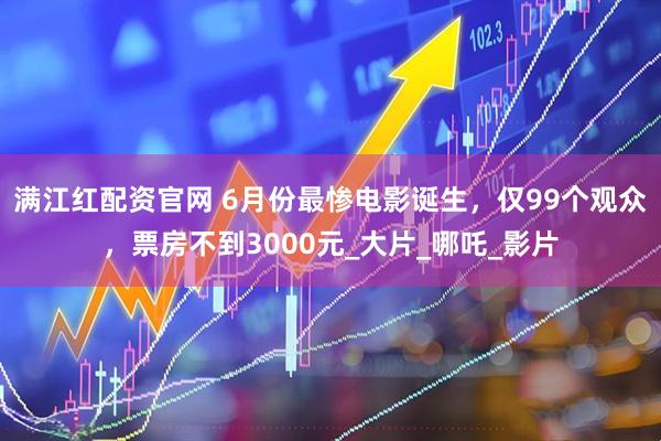 满江红配资官网 6月份最惨电影诞生，仅99个观众，票房不到3000元_大片_哪吒_影片