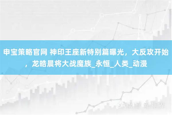 申宝策略官网 神印王座新特别篇曝光,大反攻开始,龙皓晨将大战魔族_永恒_人类_动漫